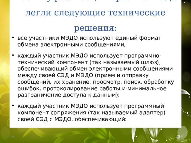 В основу реализации проекта МЭДО легли следующие технические решения: все участники МЭДО используют единый формат обмена электронными сообщениями; каждый участник МЭДО использует программно-технический компонент (так называемый шлюз), обеспечивающий обмен электронными сообщениями между своей СЭД и МЭДО (прием и отправку сообщений, их хранение, просмотр, поиск, обработку ошибок, протоколирование работы и минимальное разграничение доступа к данным); каждый участник МЭДО использует программный компонент сопряжения (так называемый адаптер) своей СЭД с МЭДО, обеспечивающий: 