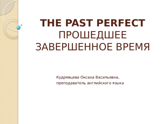 THE PAST PERFECT  ПРОШЕДШЕЕ ЗАВЕРШЕННОЕ ВРЕМЯ Кудрявцева Оксана Васильевна, преподаватель английского языка 