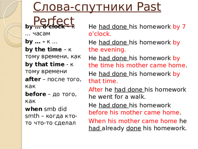 Слова-cпутники Past Perfect by … o’clock – к … часам He had done his homework by 7 o’clock. by … - к … He had done his homework by the evening. by the time – к тому времени, как He had done his homework by the time his mother came home . He had done his homework by that time. by that time - к тому времени after – после того, как After he had done his homework he went for a walk. before – до того, как He had done his homework before his mother came home . When his mother came home he had already done his homework. when smb did smth – когда кто-то что-то сделал 