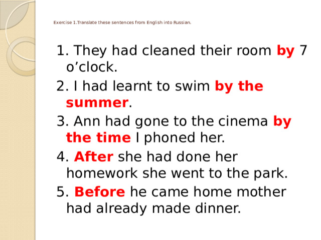   Exercise 1.Translate these sentences from English into Russian.   1. They had cleaned their room by 7 o’clock. 2. I had learnt to swim by the summer . 3. Ann had gone to the cinema by the time I phoned her. 4.  After she had done her homework she went to the park. 5.  Before he came home mother had already made dinner. 