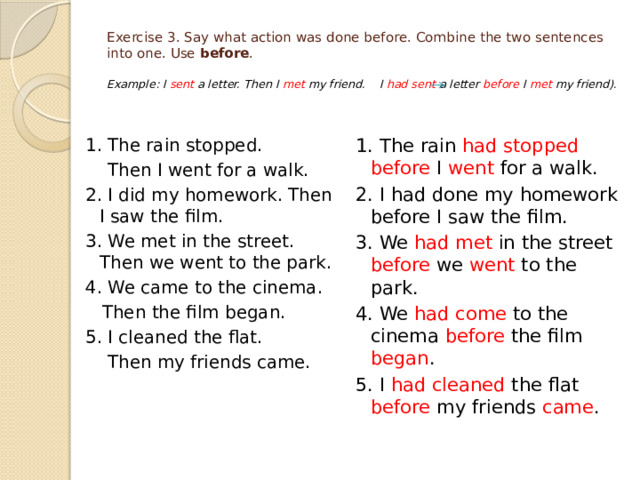 Exercise 3. Say what action was done before. Combine the two sentences into one. Use before .   Example: I sent a letter. Then I met my friend. I had sent a letter before I met my friend). 1. The rain had stopped before I went for a walk. 1. The rain stopped.  Then I went for a walk. 2. I had done my homework before I saw the film. 2. I did my homework. Then I saw the film. 3. We had met in the street before we went to the park. 3. We met in the street. Then we went to the park. 4. We had come to the cinema before the film began . 4. We came to the cinema. 5. I had cleaned the flat before my friends came .  Then the film began. 5. I cleaned the flat.  Then my friends came. 
