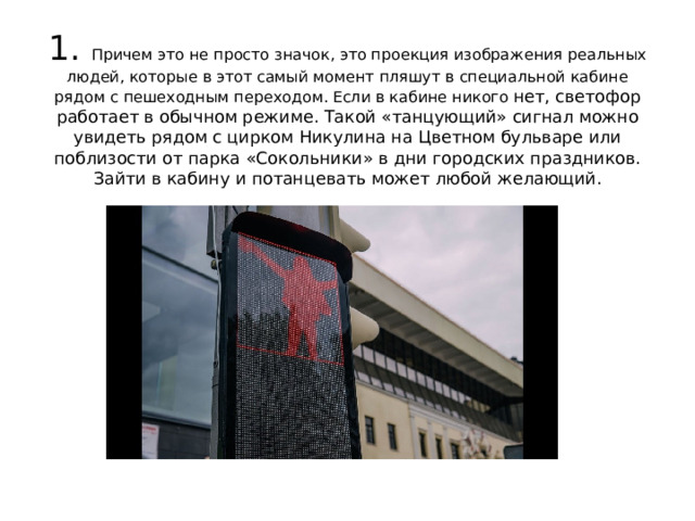 1. Причем это не просто значок, это проекция изображения реальных людей, которые в этот самый момент пляшут в специальной кабине рядом с пешеходным переходом. Если в кабине никого нет, светофор работает в обычном режиме. Такой «танцующий» сигнал можно увидеть рядом с цирком Никулина на Цветном бульваре или поблизости от парка «Сокольники» в дни городских праздников. Зайти в кабину и потанцевать может любой желающий.   