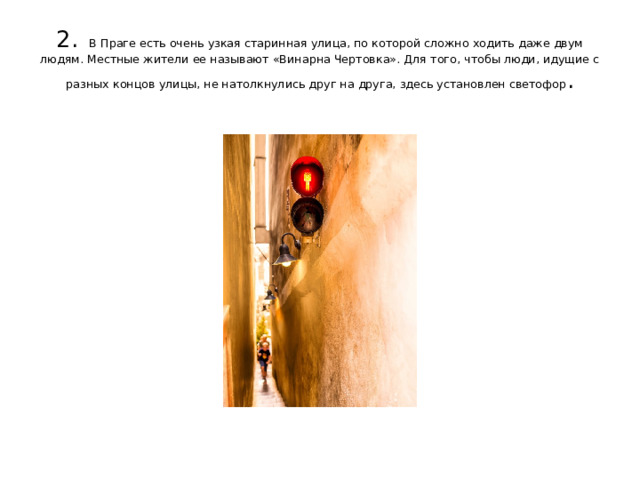 2.  В Праге есть очень узкая старинная улица, по которой сложно ходить даже двум людям. Местные жители ее называют «Винарна Чертовка». Для того, чтобы люди, идущие с разных концов улицы, не натолкнулись друг на друга, здесь установлен светофор .   