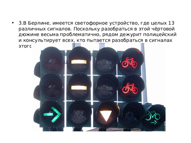 3.В Берлине, имеется светофорное устройство, где целых 13 различных сигналов. Поскольку разобраться в этой чёртовой дюжине весьма проблематично, рядом дежурит полицейский и консультирует всех, кто пытается разобраться в сигналах этого светофора. 