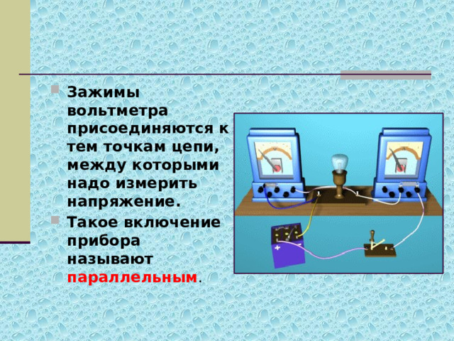 Зажимы вольтметра присоединяются к тем точкам цепи, между которыми надо измерить напряжение. Такое включение прибора называют параллельным . 