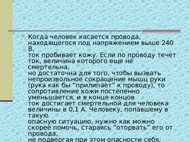 Когда человек касается провода, находящегося под напряжением выше 240 В,  ток пробивает кожу. Если по проводу течет ток, величина которого еще не смертельна,   но достаточна для того, чтобы вызвать непроизвольное сокращение мышц руки   (рука как бы “прилипает” к проводу), то сопротивление кожи постепенно уменьшается, и в конце концов ток достигает смертельной для человека величины в 0,1 А. Человеку, попавшему в такую  опасную ситуацию, нужно как можно скорее помочь, стараясь “оторвать” его от провода,   не подвергая при этом опасности себя. 