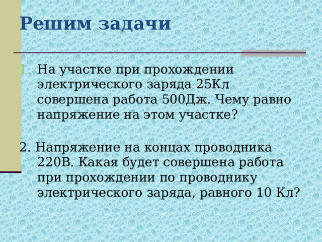 Решим задачи На участке при прохождении электрического заряда 25Кл совершена работа 500Дж. Чему равно напряжение на этом участке? 2. Напряжение на концах проводника 220В. Какая будет совершена работа при прохождении по проводнику электрического заряда, равного 10 Кл? 