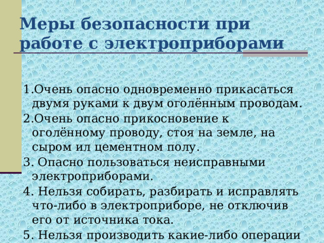 Меры безопасности при работе с электроприборами 1.Очень опасно одновременно прикасаться двумя руками к двум оголённым проводам. 2.Очень опасно прикосновение к оголённому проводу, стоя на земле, на сыром ил цементном полу. 3. Опасно пользоваться неисправными электроприборами. 4. Нельзя собирать, разбирать и исправлять что-либо в электроприборе, не отключив его от источника тока. 5. Нельзя производить какие-либо операции с электрической арматурой, не выключив её из сети. 