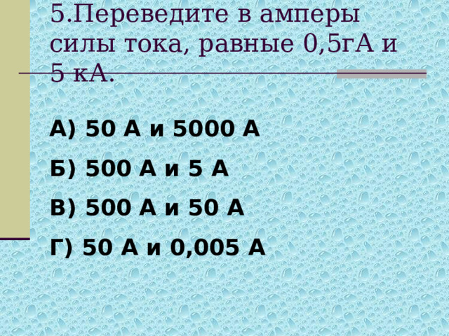 5.Переведите в амперы силы тока, равные 0,5гА и 5 кА. А) 50 А и 5000 А Б) 500 А и 5 А В) 500 А и 50 А Г) 50 А и 0,005 А 