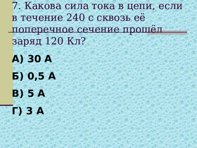 7. Какова сила тока в цепи, если в течение 240 с сквозь её поперечное сечение прошёл заряд 120 Кл? А) 30 А Б) 0,5 А В) 5 А Г) 3 А 