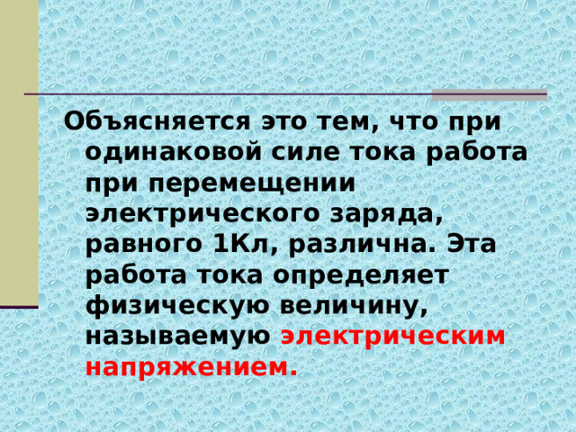 Объясняется это тем, что при одинаковой силе тока работа при перемещении электрического заряда, равного 1Кл, различна. Эта работа тока определяет физическую величину, называемую электрическим напряжением. 