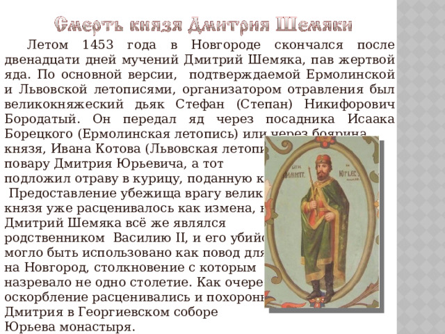  Летом 1453 года в Новгороде скончался после двенадцати дней мучений Дмитрий Шемяка, пав жертвой яда. По основной версии, подтверждаемой Ермолинской и Львовской летописями, организатором отравления был великокняжеский дьяк Стефан (Степан) Никифорович Бородатый. Он передал яд через посадника Исаака Борецкого (Ермолинская летопись) или через боярина князя, Ивана Котова (Львовская летопись) повару Дмитрия Юрьевича, а тот подложил отраву в курицу, поданную князю.  Предоставление убежища врагу великого князя уже расценивалось как измена, но Дмитрий Шемяка всё же являлся родственником Василию II, и его убийство могло быть использовано как повод для похода на Новгород, столкновение с которым назревало не одно столетие. Как очередное оскорбление расценивались и похороны Дмитрия в Георгиевском соборе Юрьева монастыря. 