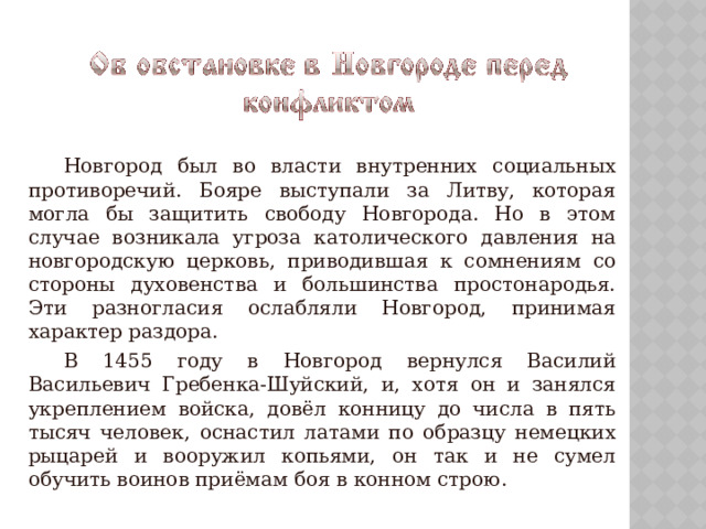   Новгород был во власти внутренних социальных противоречий. Бояре выступали за Литву, которая могла бы защитить свободу Новгорода. Но в этом случае возникала угроза католического давления на новгородскую церковь, приводившая к сомнениям со стороны духовенства и большинства простонародья. Эти разногласия ослабляли Новгород, принимая характер раздора.   В 1455 году в Новгород вернулся Василий Васильевич Гребенка-Шуйский, и, хотя он и занялся укреплением войска, довёл конницу до числа в пять тысяч человек, оснастил латами по образцу немецких рыцарей и вооружил копьями, он так и не сумел обучить воинов приёмам боя в конном строю. 
