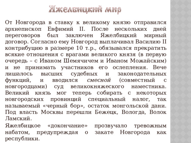   От Новгорода в ставку к великому князю отправился архиепископ Евфимий II. После нескольких дней переговоров был заключен Яжелбицкий мирный договор. Согласно ему Новгород выплачивал Василию II контрибуцию в размере 10 т.р., обязывался прекратить всякие отношения с врагами великого князя (в первую очередь – с Иваном Шемячичем и Иваном Можайским) и не принимать участников его ослепления. Вече лишалось высших судебных и законодательных функций, и вводился смесной (совместный с новгородцами) суд великокняжеского наместника. Великий князь мог теперь собирать с некоторых новгородских провинций специальный налог, так называемый «черный бор», остаток монгольской дани. Под власть Москвы перешли Бежецк, Вологда, Волок Ламский.   Яжелбицкое «докончание» прозвучало тревожным набатом, предупреждая о закате Новгорода как республики. 