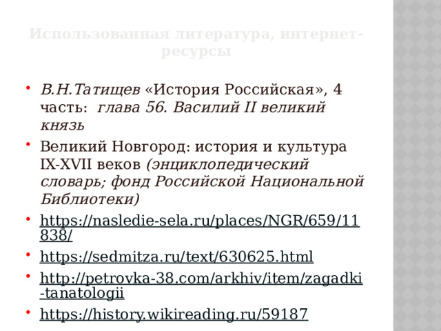 Использованная литература, интернет-ресурсы В.Н.Татищев «История Российская», 4 часть: глава 56. Василий II великий князь Великий Новгород: история и культура IX-XVII веков (энциклопедический словарь; фонд Российской Национальной Библиотеки) https://nasledie-sela.ru/places/NGR/659/11838/ https://sedmitza.ru/text/630625.html http://petrovka-38.com/arkhiv/item/zagadki-tanatologii https://history.wikireading.ru/59187 
