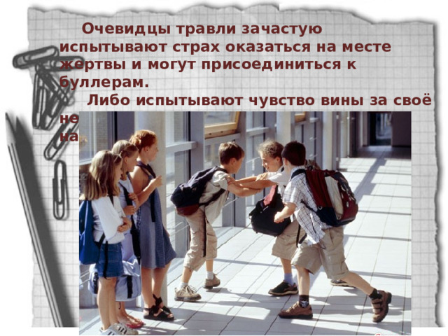 Очевидцы травли зачастую испытывают страх оказаться на месте жертвы и могут присоединиться к буллерам.  Либо испытывают чувство вины за своё невмешательство и получают травму наблюдателя. 