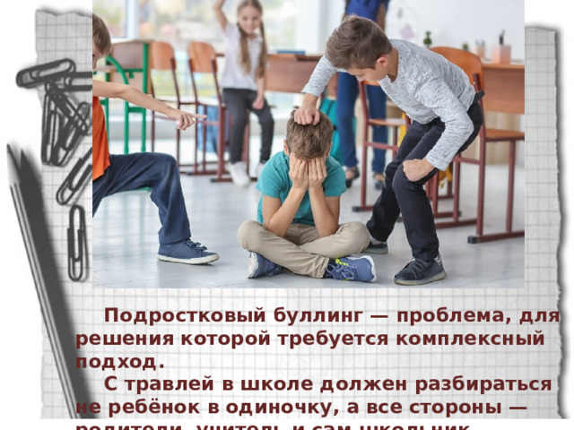Подростковый буллинг — проблема, для решения которой требуется комплексный подход. С травлей в школе должен разбираться не ребёнок в одиночку, а все стороны — родители, учитель и сам школьник. 