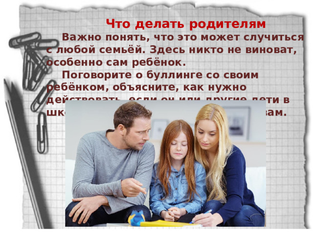 Что делать родителям Важно понять, что это может случиться с любой семьёй. Здесь никто не виноват, особенно сам ребёнок. Поговорите о буллинге со своим ребёнком, объясните, как нужно действовать, если он или другие дети в школе подвергаются издевательствам. 