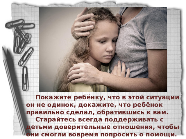 Покажите ребёнку, что в этой ситуации он не одинок, докажите, что ребёнок правильно сделал, обратившись к вам. Старайтесь всегда поддерживать с детьми доверительные отношения, чтобы они смогли вовремя попросить о помощи. 