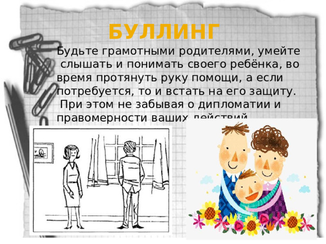 БУЛЛИНГ  Будьте грамотными родителями, умейте слышать и понимать своего ребёнка, во время протянуть руку помощи, а если потребуется, то и встать на его защиту.  При этом не забывая о дипломатии и правомерности ваших действий. 