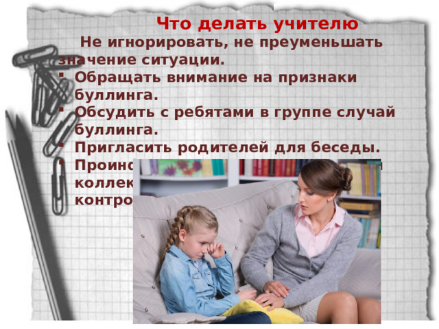 Что делать учителю Не игнорировать, не преуменьшать значение ситуации. Обращать внимание на признаки буллинга. Обсудить с ребятами в группе случай буллинга. Пригласить родителей для беседы. Проинформировать педагогический коллектив и взять ситуацию под контроль. 