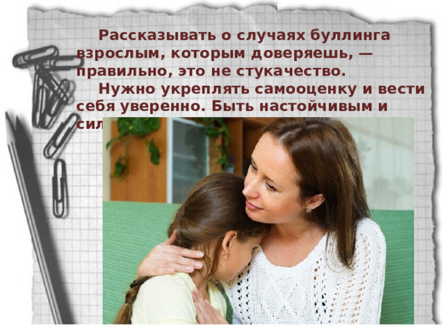 Рассказывать о случаях буллинга взрослым, которым доверяешь, — правильно, это не стукачество. Нужно укреплять самооценку и вести себя уверенно. Быть настойчивым и сильным (хотя бы внешне). 