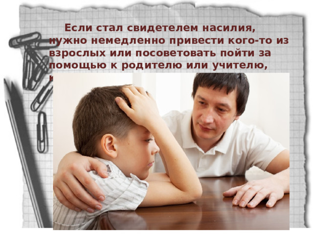 Если стал свидетелем насилия, нужно немедленно привести кого-то из взрослых или посоветовать пойти за помощью к родителю или учителю, которому доверяешь. 