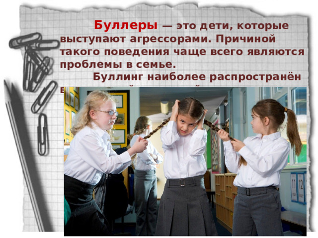  Буллеры — это дети, которые выступают агрессорами. Причиной такого поведения чаще всего являются проблемы в семье.   Буллинг наиболее распространён в начальной и средней школе. 