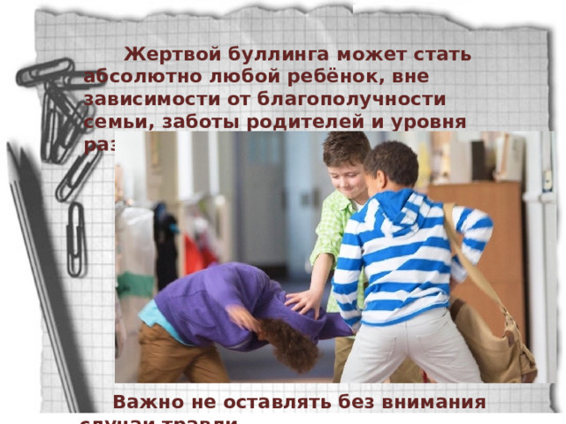  Жертвой буллинга может стать абсолютно любой ребёнок, вне зависимости от благополучности семьи, заботы родителей и уровня развития.  Важно не оставлять без внимания случаи травли. 