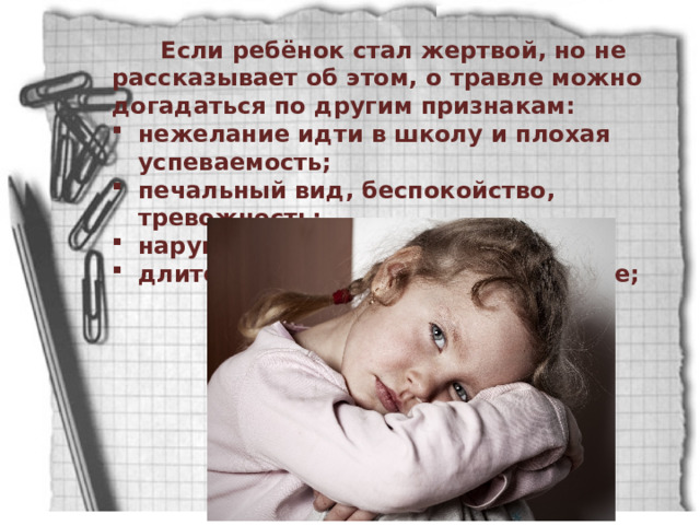  Если ребёнок стал жертвой, но не рассказывает об этом, о травле можно догадаться по другим признакам: нежелание идти в школу и плохая успеваемость; печальный вид, беспокойство, тревожность; нарушенный сон, кошмары; длительное подавленное состояние; 