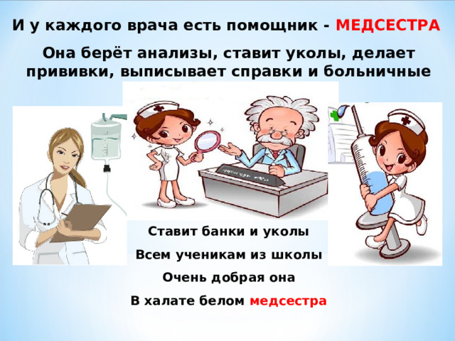 И у каждого врача есть помощник - МЕДСЕСТРА Она берёт анализы, ставит уколы, делает прививки, выписывает справки и больничные листы. Ставит банки и уколы Всем ученикам из школы Очень добрая она В халате белом медсестра 