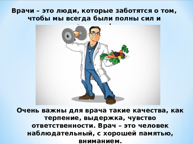 Врачи – это люди, которые заботятся о том, чтобы мы всегда были полны сил и здоровы! Очень важны для врача такие качества, как терпение, выдержка, чувство ответственности. Врач – это человек наблюдательный, с хорошей памятью, вниманием. 