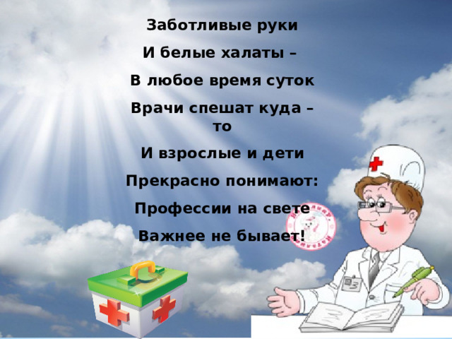 Заботливые руки И белые халаты – В любое время суток Врачи спешат куда – то И взрослые и дети Прекрасно понимают: Профессии на свете Важнее не бывает! 