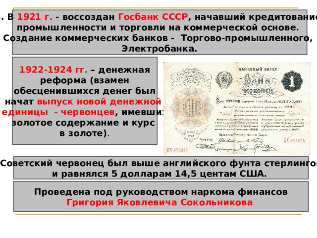 6. В 1921 г. - воссоздан Госбанк СССР , начавший кредитование промышленности и торговли на коммерческой основе. Создание коммерческих банков - Торгово-промышленного, Электробанка. 1922-1924 гг. – денежная  реформа (взамен обесценившихся денег был начат выпуск новой денежной единицы  - червонцев , имевших золотое содержание и курс в золоте) . Советский червонец был выше английского фунта стерлингов и равнялся 5 долларам 14,5 центам США.  Проведена под руководством наркома финансов Григория Яковлевича  Сокольникова  