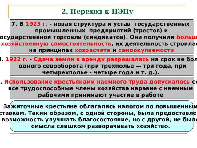 2. Переход к НЭПу   7. В 1923 г. - новая структура и устав государственных промышленных предприятий (трестов) и государственной торговли (синдикатов). Они получили большую хозяйственную самостоятельность , их деятельность строилась на принципах хозрасчета и самоокупаемости 8. 1922 г. - Сдача земли в аренду разрешалась на срок не более  одного севооборота (при трехполье — три года, при четырехполье - четыре года и т. д.).  9. Использование крестьянами наемного труда допускалось если все трудоспособные члены хозяйства наравне с наемным рабочими принимают участие в работе  Зажиточные крестьяне облагались налогом по повышенным ставкам. Таким образом, с одной стороны, была предоставлена возможность улучшать благосостояние, но с другой, не было смысла слишком разворачивать хозяйство. 