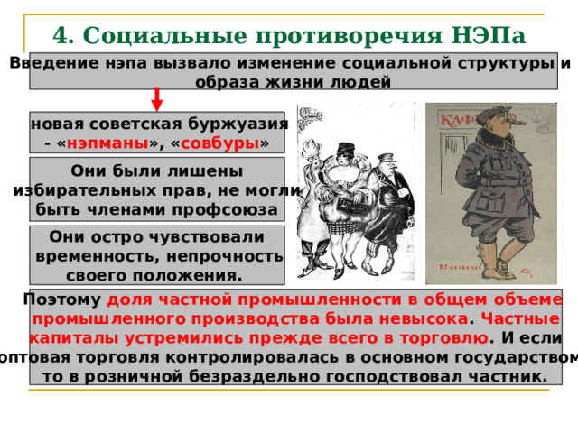 4. Социальные противоречия НЭПа Введение нэпа вызвало изменение социальной структуры и образа жизни людей  новая советская буржуазия - « нэпманы », « совбуры » Они были лишены избирательных прав, не могли быть членами профсоюза Они остро чувствовали  временность, непрочность своего положения.  Поэтому доля частной промышленности в общем объеме промышленного производства была невысока . Частные капиталы устремились прежде всего в торговлю . И если оптовая торговля контролировалась в основном государством, то в розничной безраздельно господствовал частник. 