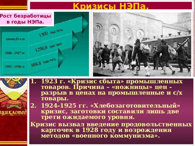 Кризисы НЭПа. Рост безработицы в годы НЭПа. 1923 г. «Кризис сбыта» промышленных товаров. Причина – «ножницы» цен - разрыв в ценах на промышленные и с/х товары. 1924-1925 гг. «Хлебозаготовительный» кризис, заготовки составили лишь две трети ожидаемого уровня. Кризис вызвал введение продовольственных карточек в 1928 году и возрождения методов «военного коммунизма».  