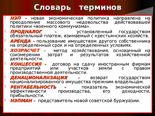 Словарь терминов НЭП -  новая экономическая политика направлена на преодоление массового недовольства действовавшей политики «военного коммунизма». ПРОДНАЛОГ -  установленный государством обязательный платеж, взимаемый с крестьянских хозяйств. АРЕНДА -  пользование имуществом другого собственника на определенный срок и на определенных условиях. ХОЗРАСЧЕТ -  метод хозяйствования, основанный на соизмерении затрат и результатов хозяйственной деятельности. КОНЦЕССИЯ -  договор на сдачу иностранным фирмам предприятий или участков земли с правом производственной деятельности.  ДЕНАЦИОНАЛИЗАЦИЯ -  возврат государством национализированного имущества прежним владельцам. РЕНТАБЕЛЬНОСТЬ -  показатель экономической эффективности производства, его доходности, прибыльности. НЭПМАН -  представитель новой советской буржуазии.     