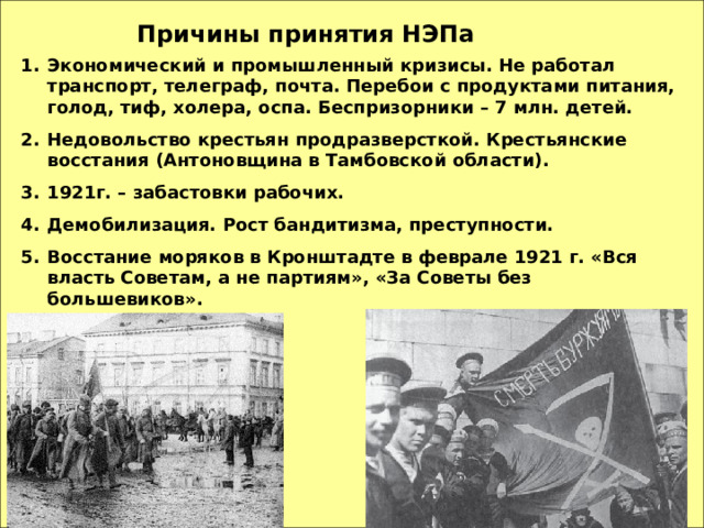 Причины принятия НЭПа Экономический и промышленный кризисы. Не работал транспорт, телеграф, почта. Перебои с продуктами питания, голод, тиф, холера, оспа. Беспризорники – 7 млн. детей. Недовольство крестьян продразверсткой. Крестьянские восстания (Антоновщина в Тамбовской области). 1921г. – забастовки рабочих. Демобилизация. Рост бандитизма, преступности. Восстание моряков в Кронштадте в феврале 1921 г. «Вся власть Советам, а не партиям», «За Советы без большевиков». 