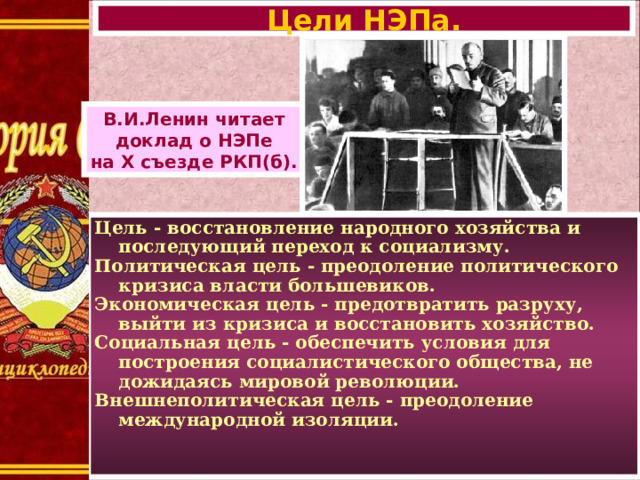 Цели НЭПа. В.И.Ленин читает доклад о НЭПе на X съезде РКП(б). Цель - восстановление народного хозяйства и последующий переход к социализму. Политическая цель - преодоление политического кризиса власти большевиков. Экономическая цель - предотвратить разруху, выйти из кризиса и восстановить хозяйство. Социальная цель - обеспечить условия для построения социалистического общества, не дожидаясь мировой революции. Внешнеполитическая цель - преодоление международной изоляции.  
