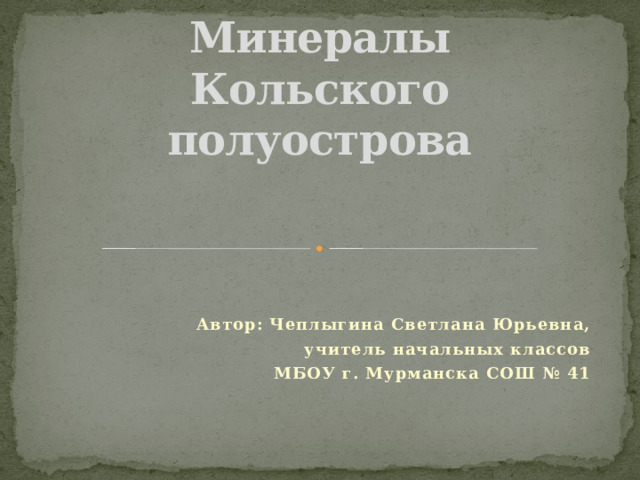 Минералы Кольского полуострова Автор: Чеплыгина Светлана Юрьевна, учитель начальных классов МБОУ г. Мурманска СОШ № 41 