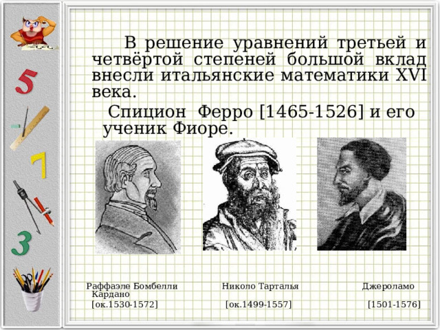 В решение уравнений третьей и четвёртой степеней большой вклад внесли итальянские математики XVI века.  C пицион Ферро [1465-1526] и его ученик Фиоре.  Раффаэле Бомбелли  Николо Тарталья Джероламо Кардано  [ ок.1530-1572 ]  [ ок.1499-1557 ]  [1501-1576]