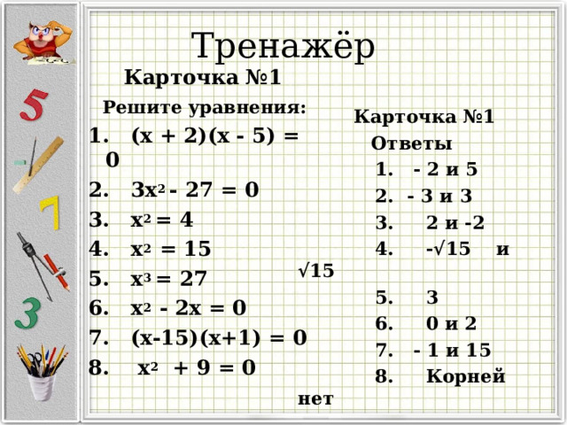 Тренажёр  Карточка №1  Решите уравнения: 1. (х + 2)(х - 5) = 0 2. 3х 2 - 27 = 0 3. х 2 = 4 4. х 2 = 15 5. х 3 = 27 6. х 2 - 2х = 0 7. (х-15)(х+1) = 0 8. х 2  + 9 = 0  Карточка №1  Ответы  1. - 2 и 5  2. - 3 и 3  3. 2 и -2  4. -√15 и √15  5. 3  6. 0 и 2  7. - 1 и 15  8. Корней нет