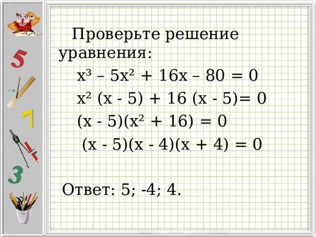 Проверьте решение уравнения:  x ³ – 5x ² + 16x – 80 = 0  x ² (x - 5) + 16 (x - 5)= 0  (x - 5)(x ² + 16) = 0  (x - 5)(x - 4)(x + 4) = 0  Ответ: 5; -4; 4.