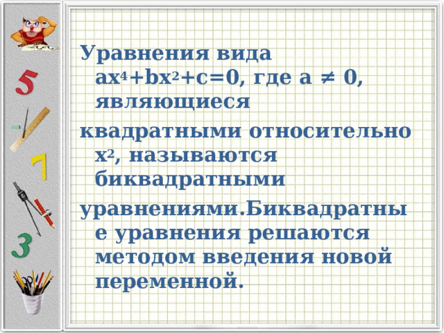 Уравнения вида ах 4 + bx 2 +c=0 , где а ≠ 0, являющиеся квадратными относительно х 2 , называются биквадратными уравнениями.Биквадратные уравнения решаются методом введения новой переменной.