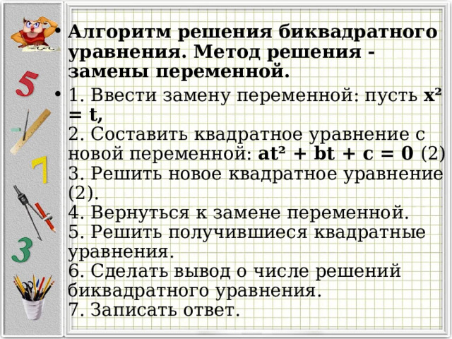 Алгоритм решения биквадратного уравнения. Метод решения - замены переменной. 1. Ввести замену переменной: пусть х ² = t,  2. Составить квадратное уравнение с новой переменной: аt ² + bt + с = 0 (2)  3. Решить новое квадратное уравнение (2).  4. Вернуться к замене переменной.  5. Решить получившиеся квадратные уравнения.  6. Сделать вывод о числе решений биквадратного уравнения.  7. Записать ответ.