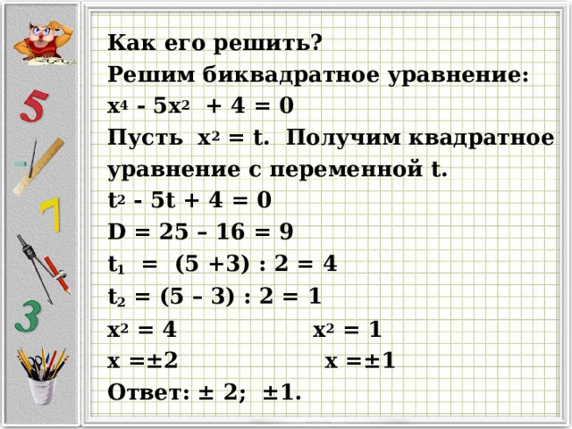 Как его решить? Решим биквадратное уравнение: x 4  - 5 x 2  + 4 = 0 Пусть x 2  = t . Получим квадратное уравнение с переменной t . t 2 - 5 t + 4 = 0  D = 25 – 16 = 9 t 1 = (5 +3) : 2 = 4 t 2 = (5 – 3) : 2 = 1 x 2  = 4 x 2  = 1 x =±2    x =±1 Ответ: ± 2 ; ± 1 .