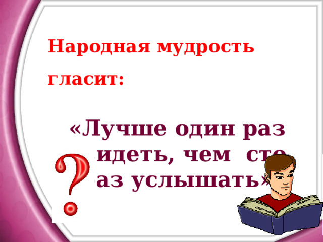 Народная мудрость гласит:  «Лучше один раз увидеть, чем сто раз услышать»  
