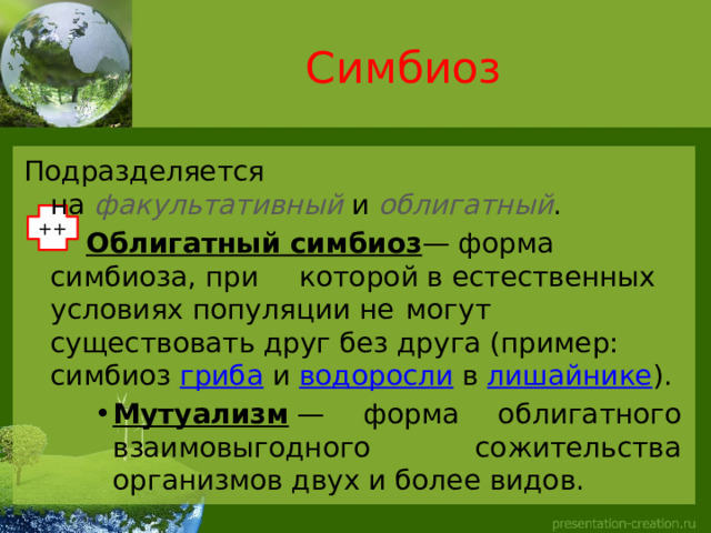 Симбиоз Подразделяется на  факультативный  и  облигатный .    Облигатный симбиоз — форма симбиоза, при  которой в естественных условиях популяции не  могут существовать друг без друга (пример:  симбиоз  гриба  и  водоросли  в  лишайнике ).  Мутуализм  — форма облигатного взаимовыгодного сожительства организмов двух и более видов. Мутуализм  — форма облигатного взаимовыгодного сожительства организмов двух и более видов. Мутуализм  — форма облигатного взаимовыгодного сожительства организмов двух и более видов. ++ 