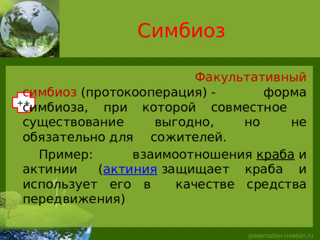 Симбиоз    Факультативный симбиоз  (протокооперация) -  форма симбиоза, при которой совместное  существование выгодно, но не обязательно для  сожителей.   Пример: взаимоотношения  краба  и актинии  ( актиния  защищает краба и использует его в  качестве средства передвижения) ++ 